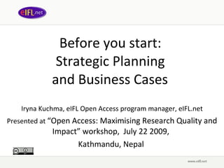 Before you start:  Strategic Planning  and Business Cases   Iryna Kuchma, eIFL Open Access program manager, eIFL.net Presented at  “ Open Access: Maximising Research Quality and Impact ” wor kshop,  July 22 2009,   Kathmandu, Nepal  