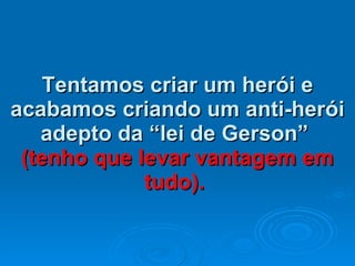 Tentamos criar um herói e acabamos criando um anti-herói adepto da “lei de Gerson”  (tenho que levar vantagem em tudo).   