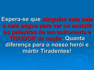 Espera-se que  ninguém vote nele e nem pague para ver ou assistir às palestras de um astronauta e TRAIDOR da nação . Quanta diferença para o nosso herói e mártir Tiradentes! 