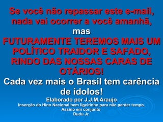 Se você não repassar este e-mail, nada vai ocorrer a você amanhã, mas FUTURAMENTE TEREMOS MAIS UM POLÍTICO TRAIDOR E SAFADO, RINDO DAS NOSSAS CARAS DE OTÁRIOS! Cada vez mais o Brasil tem carência de ídolos! Elaborado por J.J.M.Araujo Inserção do Hino Nacional bem ligeirinho para não perder tempo. Assino em conjunto  Dudu Jr. 