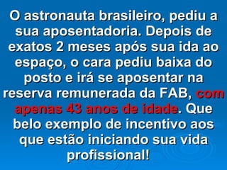 O astronauta brasileiro, pediu a sua aposentadoria. Depois de exatos 2 meses após sua ida ao espaço, o cara pediu baixa do posto e irá se aposentar na reserva remunerada da FAB,  com apenas 43 anos de idade . Que belo exemplo de incentivo aos que estão iniciando sua vida profissional!   