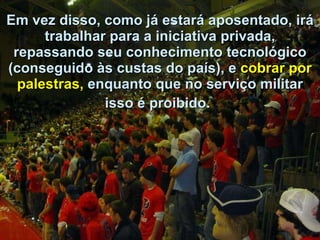 Em vez disso, como já estará aposentado, irá trabalhar para a iniciativa privada, repassando seu conhecimento tecnológico (conseguido às custas do país), e  cobrar por palestras,  enquanto que no serviço militar isso é proibido.   