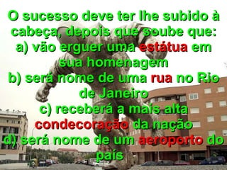 O sucesso deve ter lhe subido à cabeça, depois que soube que: a) vão erguer uma  estátua  em sua homenagem b) será nome de uma  rua  no Rio de Janeiro c) receberá a mais alta  condecoração  da nação d) será nome de um  aeroporto  do país   