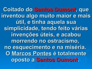 Coitado do  Santos Dumont , que inventou algo muito maior e mais útil, e tinha aquela sua simplicidade, tendo feito várias invenções úteis, e acabou morrendo no ostracismo,  no esquecimento e na miséria.  O  Marcos Pontes  é totalmente oposto a  Santos Dumont .   