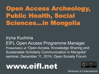 Open Access Archeology,
Public Health, Social
Sciences…in Mongolia
Iryna Kuchma
EIFL Open Access Programme Manager
Presentation at “Open Access, Knowledge Sharing and
Sustainable Scholarly Communication in Mongolia”
seminar, December 11, 2014, Open Society Forum
www.eifl.net Attribution 4.0 International
 