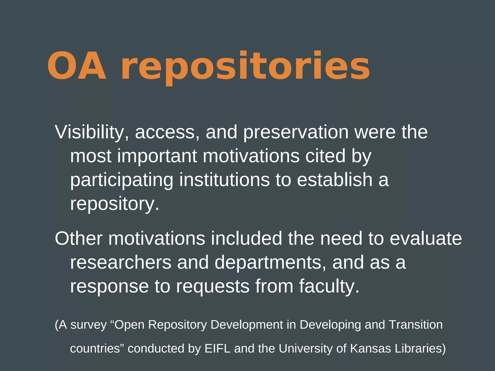 OA repositories
Visibility, access, and preservation were the
  most important motivations cited by
  participating institutions to establish a
  repository.
Other motivations included the need to evaluate
 researchers and departments, and as a
 response to requests from faculty.
(A survey “Open Repository Development in Developing and Transition
  countries” conducted by EIFL and the University of Kansas Libraries)
 