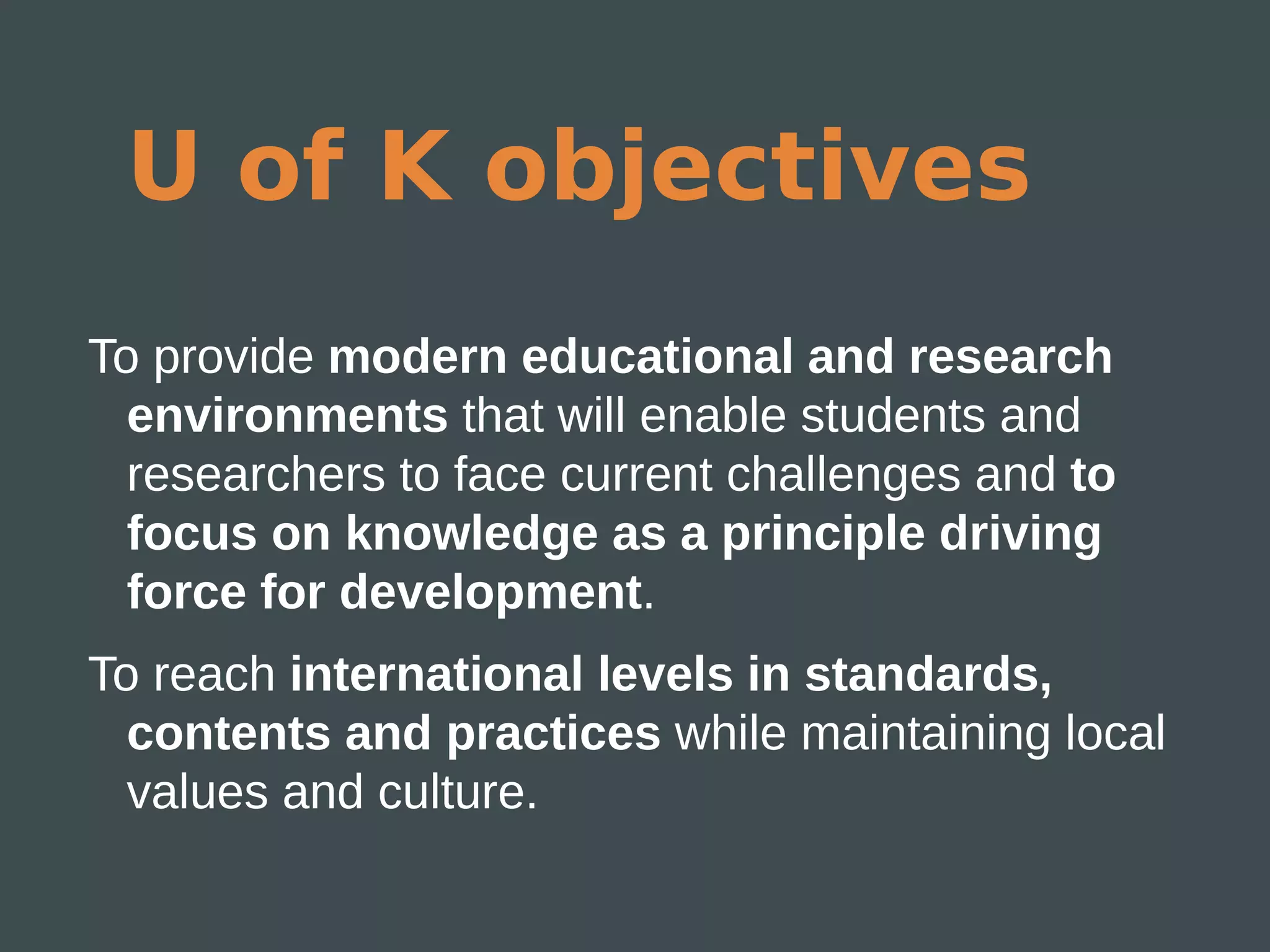 U of K objectives
To provide modern educational and research
  environments that will enable students and
  researchers to face current challenges and to
  focus on knowledge as a principle driving
  force for development.
To reach international levels in standards,
  contents and practices while maintaining local
  values and culture.
 