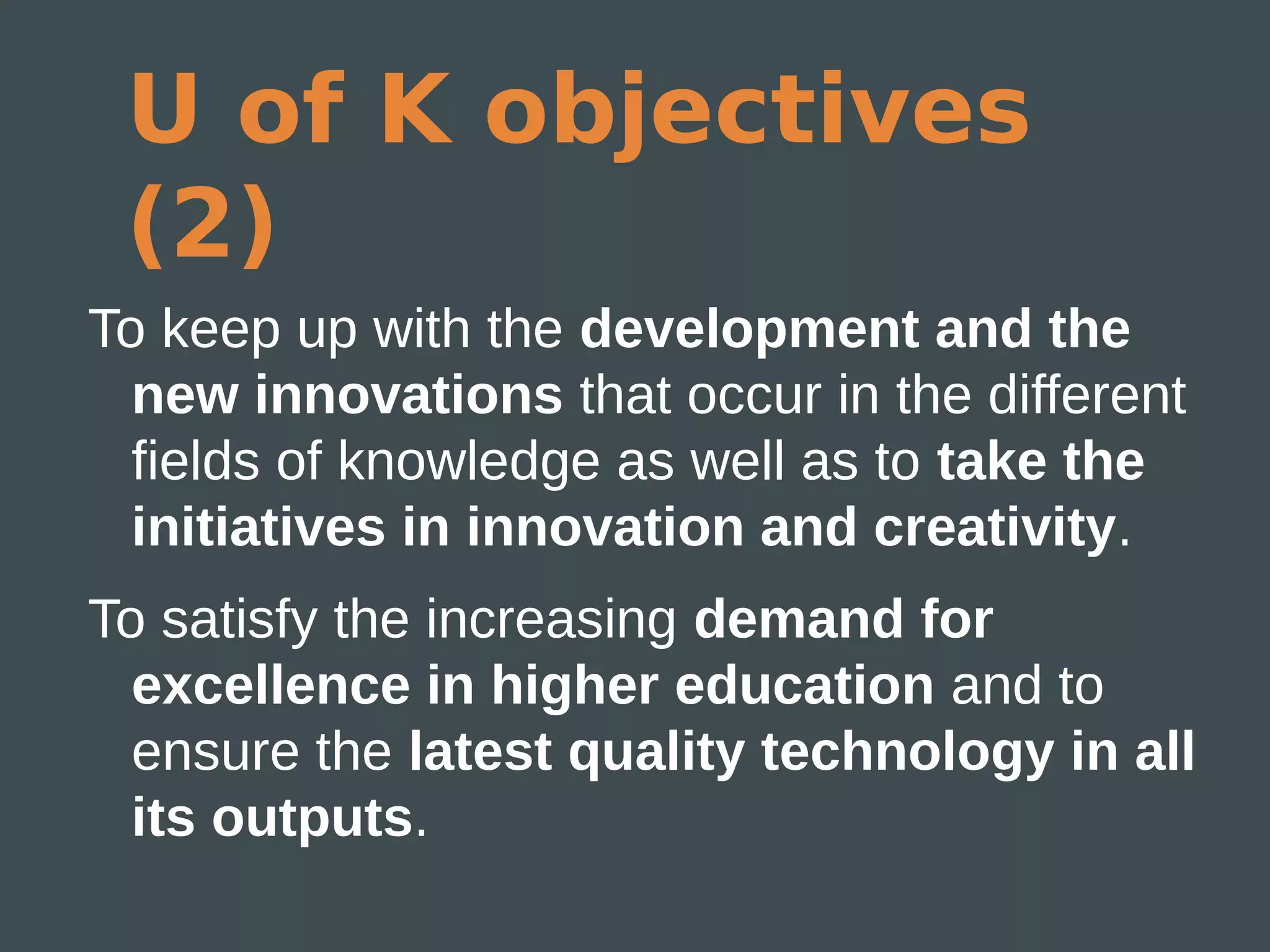 U of K objectives
 (2)
To keep up with the development and the
  new innovations that occur in the different
  fields of knowledge as well as to take the
  initiatives in innovation and creativity.
To satisfy the increasing demand for
  excellence in higher education and to
  ensure the latest quality technology in all
  its outputs.
 
