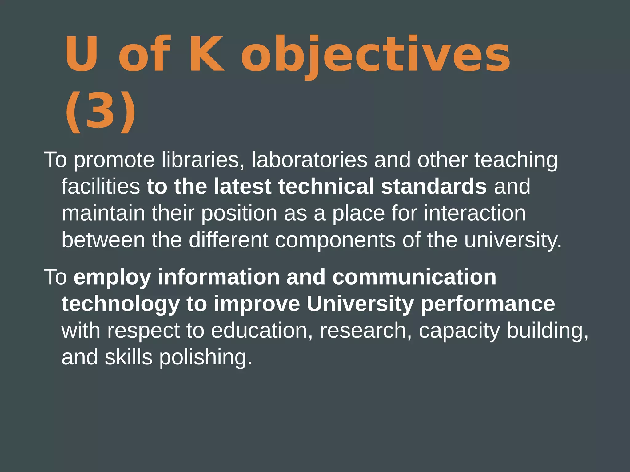 U of K objectives
 (3)
To promote libraries, laboratories and other teaching
  facilities to the latest technical standards and
  maintain their position as a place for interaction
  between the different components of the university.
To employ information and communication
  technology to improve University performance
  with respect to education, research, capacity building,
  and skills polishing.
 