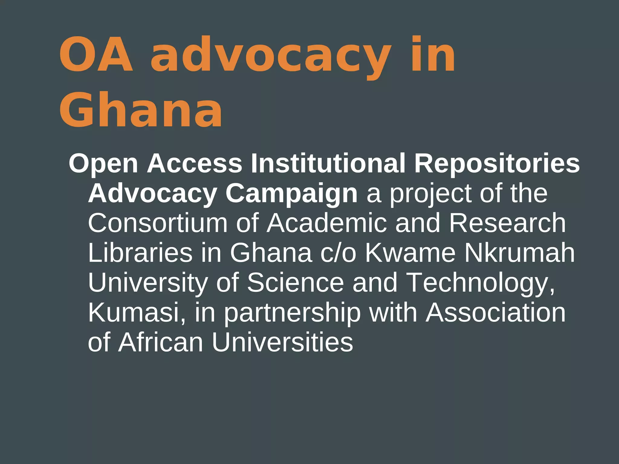 OA advocacy in
Ghana
Open Access Institutional Repositories
 Advocacy Campaign a project of the
 Consortium of Academic and Research
 Libraries in Ghana c/o Kwame Nkrumah
 University of Science and Technology,
 Kumasi, in partnership with Association
 of African Universities
 
