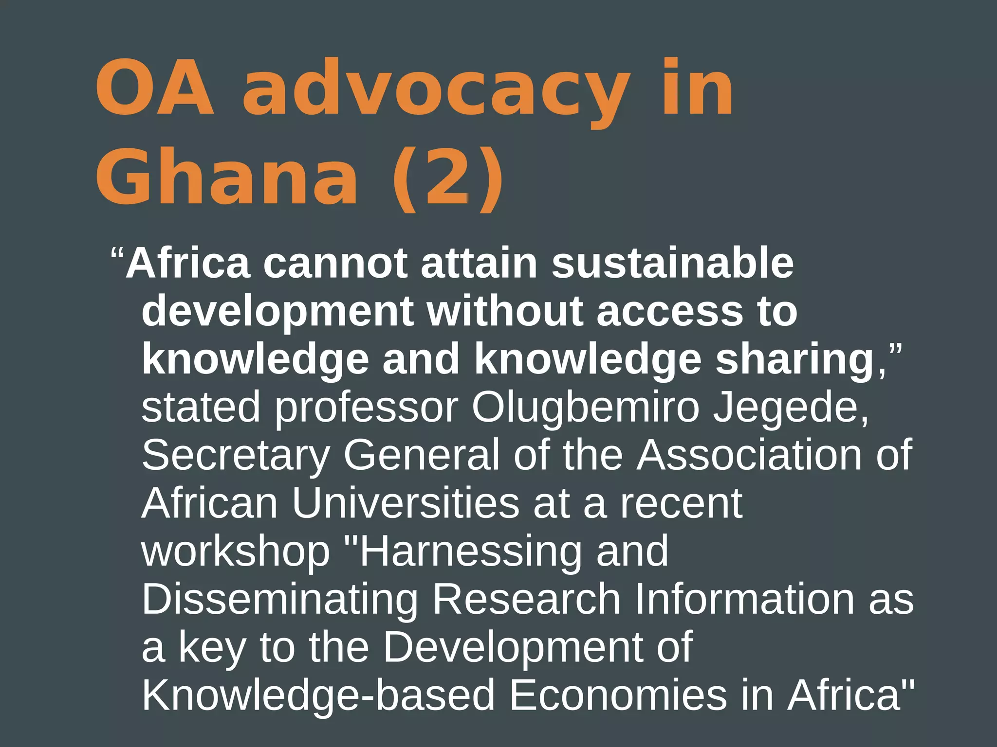 OA advocacy in
Ghana (2)
“Africa cannot attain sustainable
  development without access to
  knowledge and knowledge sharing,”
  stated professor Olugbemiro Jegede,
  Secretary General of the Association of
  African Universities at a recent
  workshop "Harnessing and
  Disseminating Research Information as
  a key to the Development of
  Knowledge-based Economies in Africa"
 
