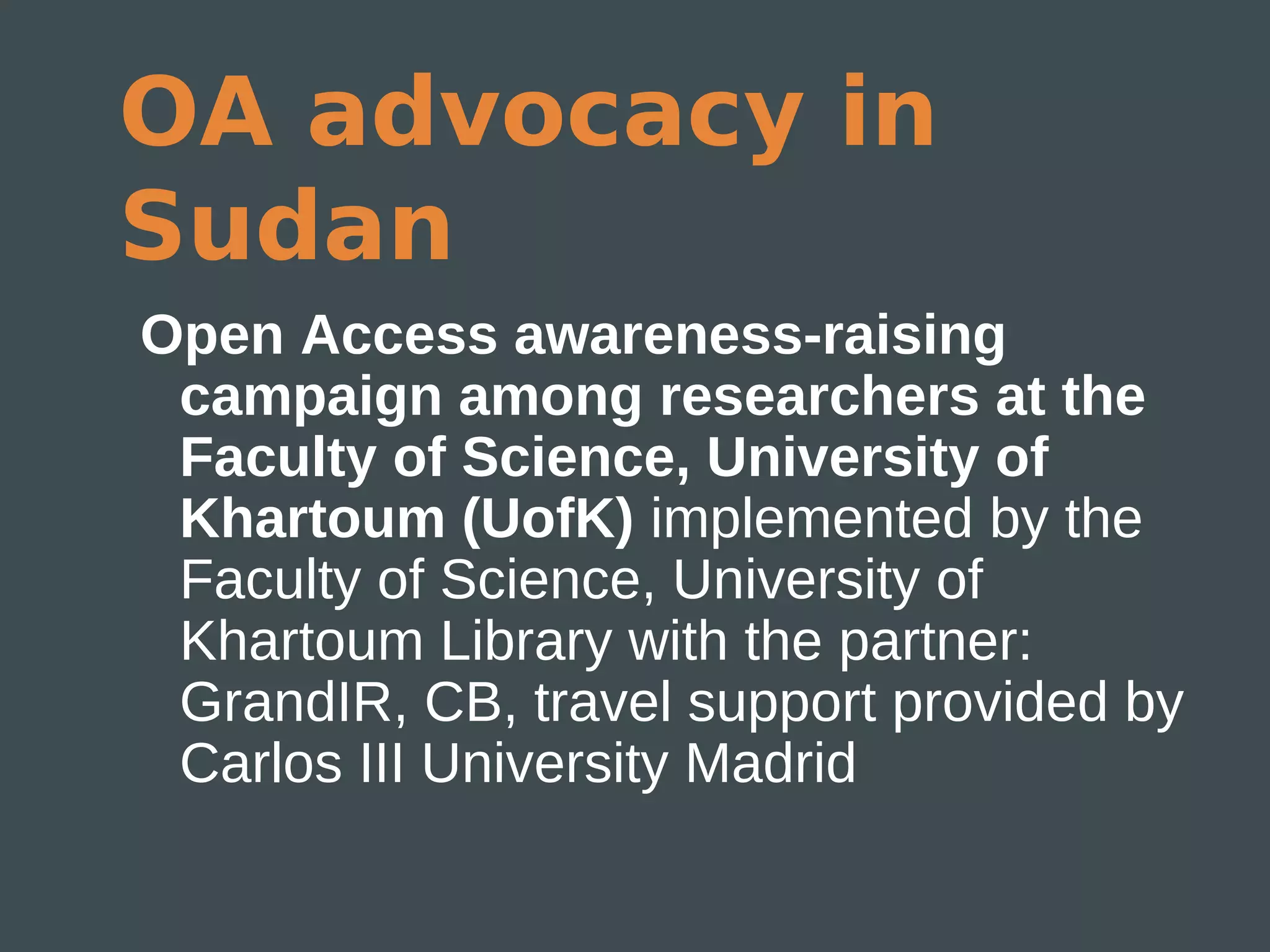 OA advocacy in
Sudan
Open Access awareness-raising
 campaign among researchers at the
 Faculty of Science, University of
 Khartoum (UofK) implemented by the
 Faculty of Science, University of
 Khartoum Library with the partner:
 GrandIR, CB, travel support provided by
 Carlos III University Madrid
 