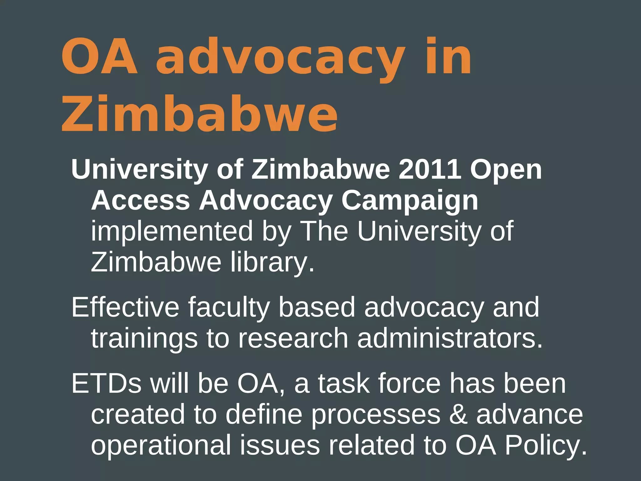 OA advocacy in
Zimbabwe
University of Zimbabwe 2011 Open
 Access Advocacy Campaign
 implemented by The University of
 Zimbabwe library.
Effective faculty based advocacy and
 trainings to research administrators.
ETDs will be OA, a task force has been
 created to define processes & advance
 operational issues related to OA Policy.
 