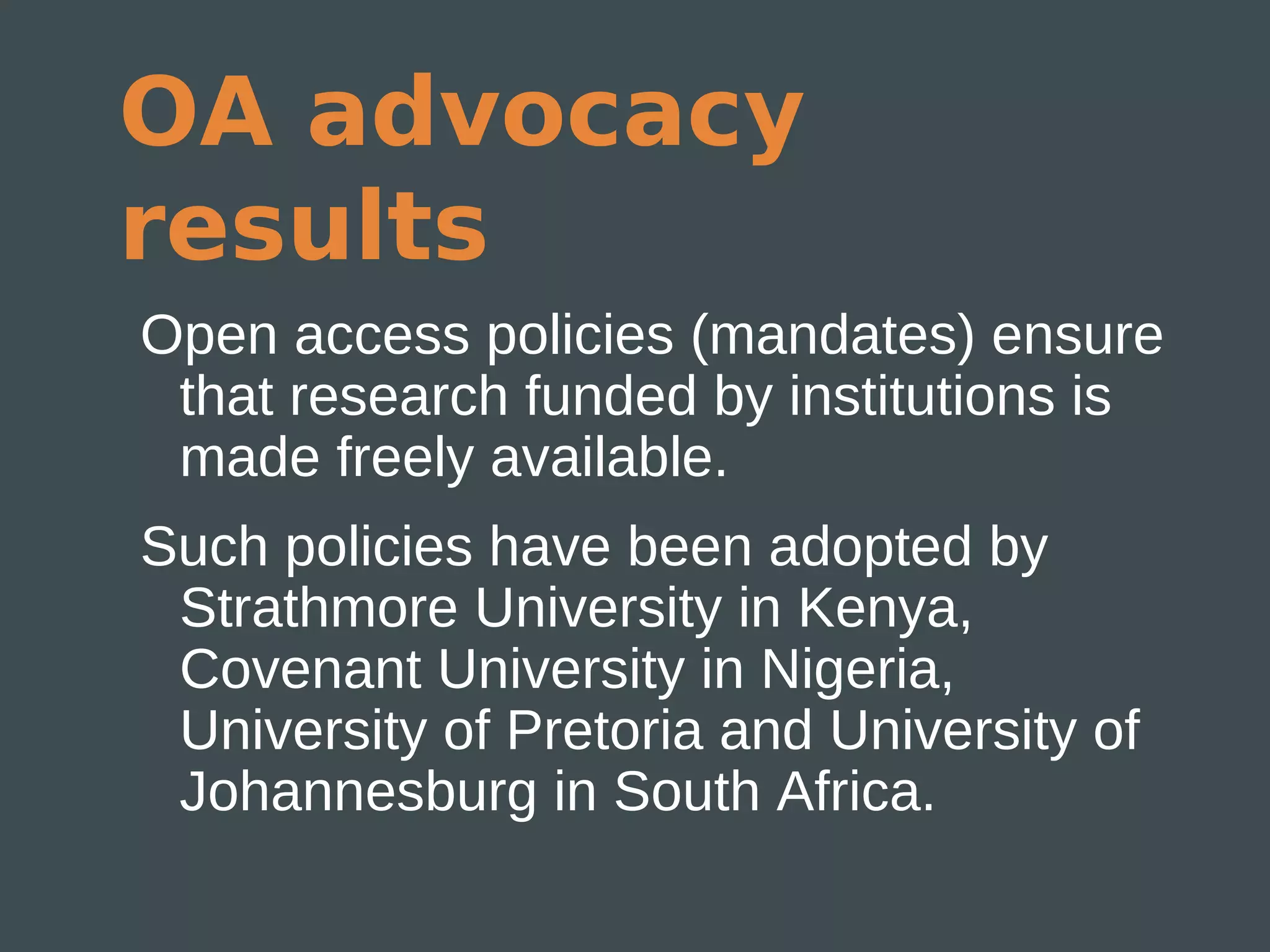 OA advocacy
results
Open access policies (mandates) ensure
 that research funded by institutions is
 made freely available.
Such policies have been adopted by
 Strathmore University in Kenya,
 Covenant University in Nigeria,
 University of Pretoria and University of
 Johannesburg in South Africa.
 