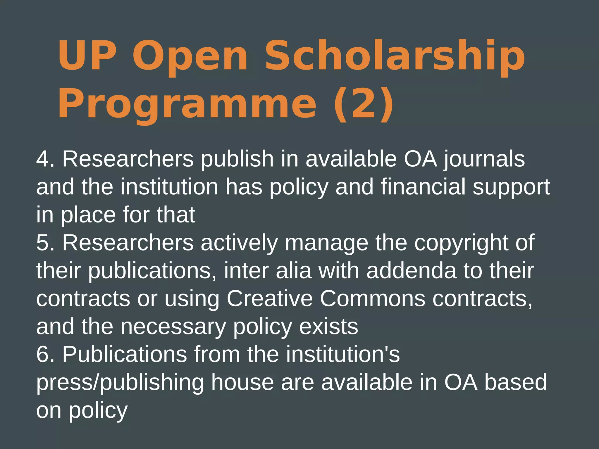 UP Open Scholarship
  Programme (2)
4. Researchers publish in available OA journals
and the institution has policy and financial support
in place for that
5. Researchers actively manage the copyright of
their publications, inter alia with addenda to their
contracts or using Creative Commons contracts,
and the necessary policy exists
6. Publications from the institution's
press/publishing house are available in OA based
on policy
 