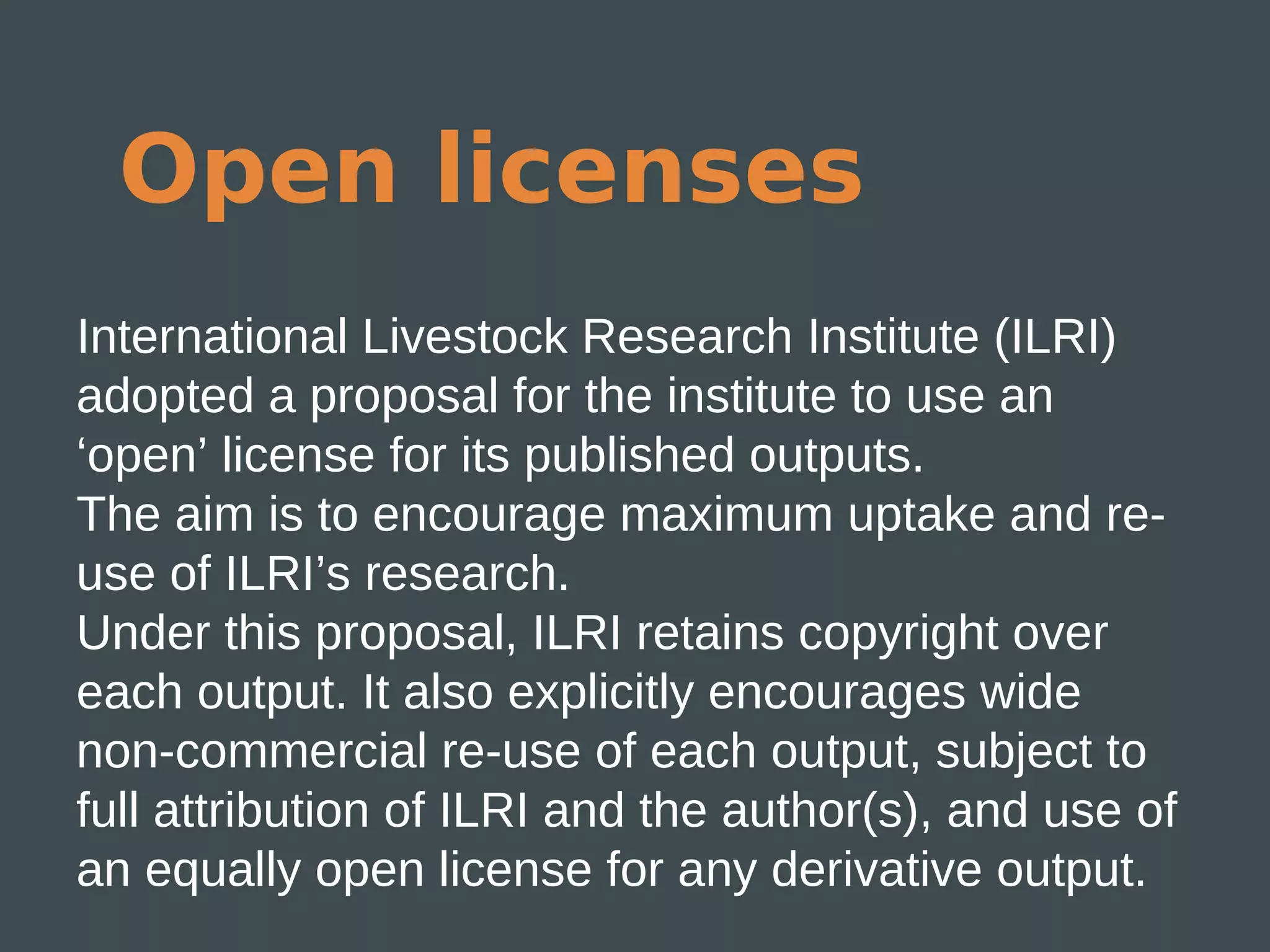 Open licenses
International Livestock Research Institute (ILRI)
adopted a proposal for the institute to use an
‘open’ license for its published outputs.
The aim is to encourage maximum uptake and re-
use of ILRI’s research.
Under this proposal, ILRI retains copyright over
each output. It also explicitly encourages wide
non-commercial re-use of each output, subject to
full attribution of ILRI and the author(s), and use of
an equally open license for any derivative output.
 