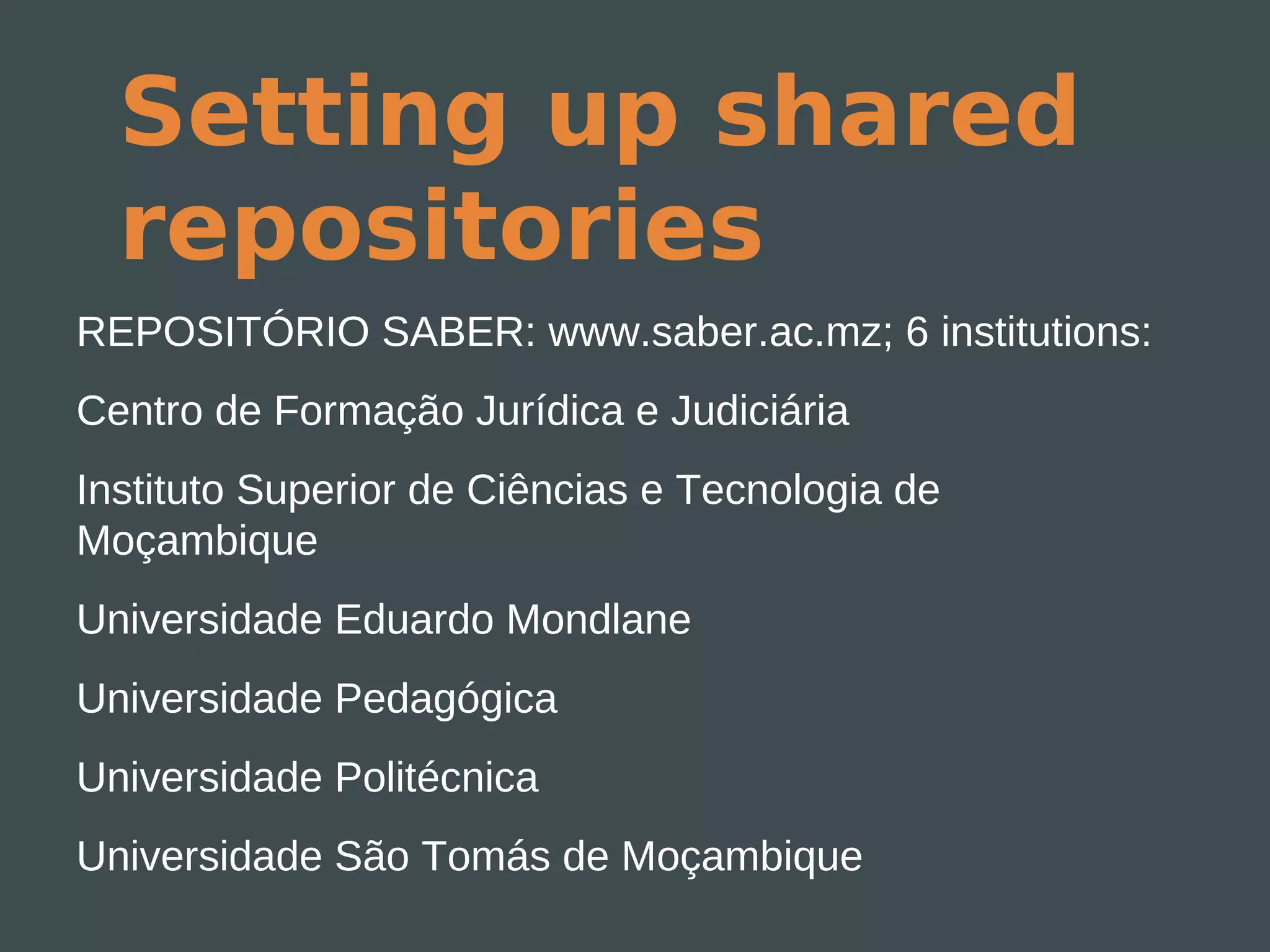Setting up shared
  repositories
REPOSITÓRIO SABER: www.saber.ac.mz; 6 institutions:
Centro de Formação Jurídica e Judiciária
Instituto Superior de Ciências e Tecnologia de
Moçambique
Universidade Eduardo Mondlane
Universidade Pedagógica
Universidade Politécnica
Universidade São Tomás de Moçambique
 