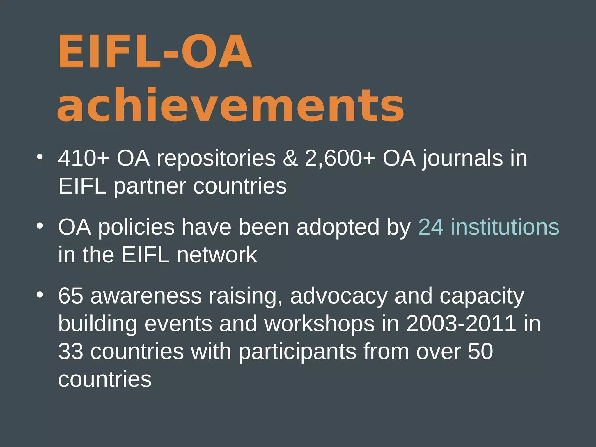 EIFL-OA
 achievements
• 410+ OA repositories & 2,600+ OA journals in
  EIFL partner countries
• OA policies have been adopted by 24 institutions
  in the EIFL network
• 65 awareness raising, advocacy and capacity
  building events and workshops in 2003-2011 in
  33 countries with participants from over 50
  countries
 
