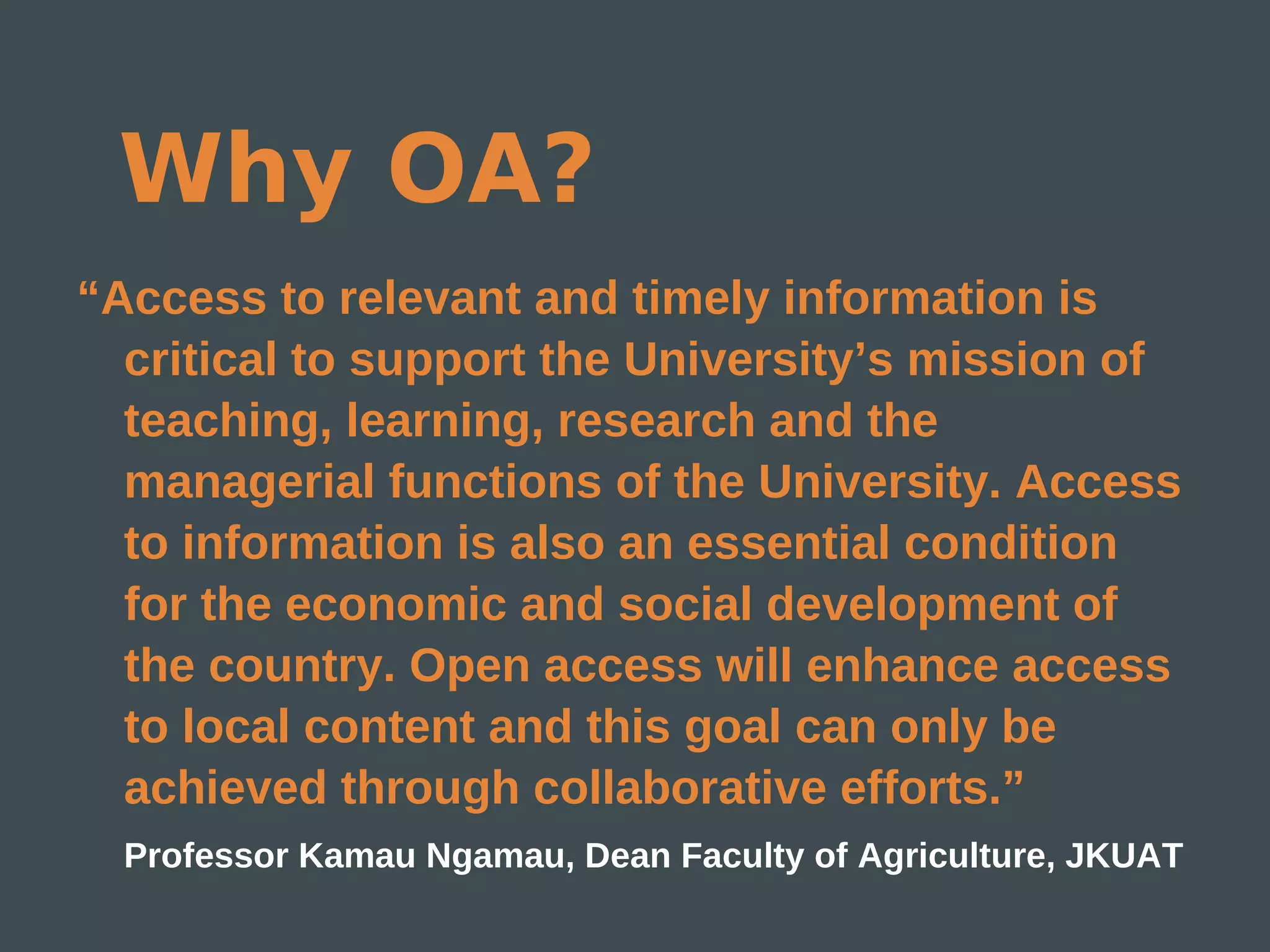 Why OA?
“Access to relevant and timely information is
  critical to support the University’s mission of
  teaching, learning, research and the
  managerial functions of the University. Access
  to information is also an essential condition
  for the economic and social development of
  the country. Open access will enhance access
  to local content and this goal can only be
  achieved through collaborative efforts.”
  Professor Kamau Ngamau, Dean Faculty of Agriculture, JKUAT
 