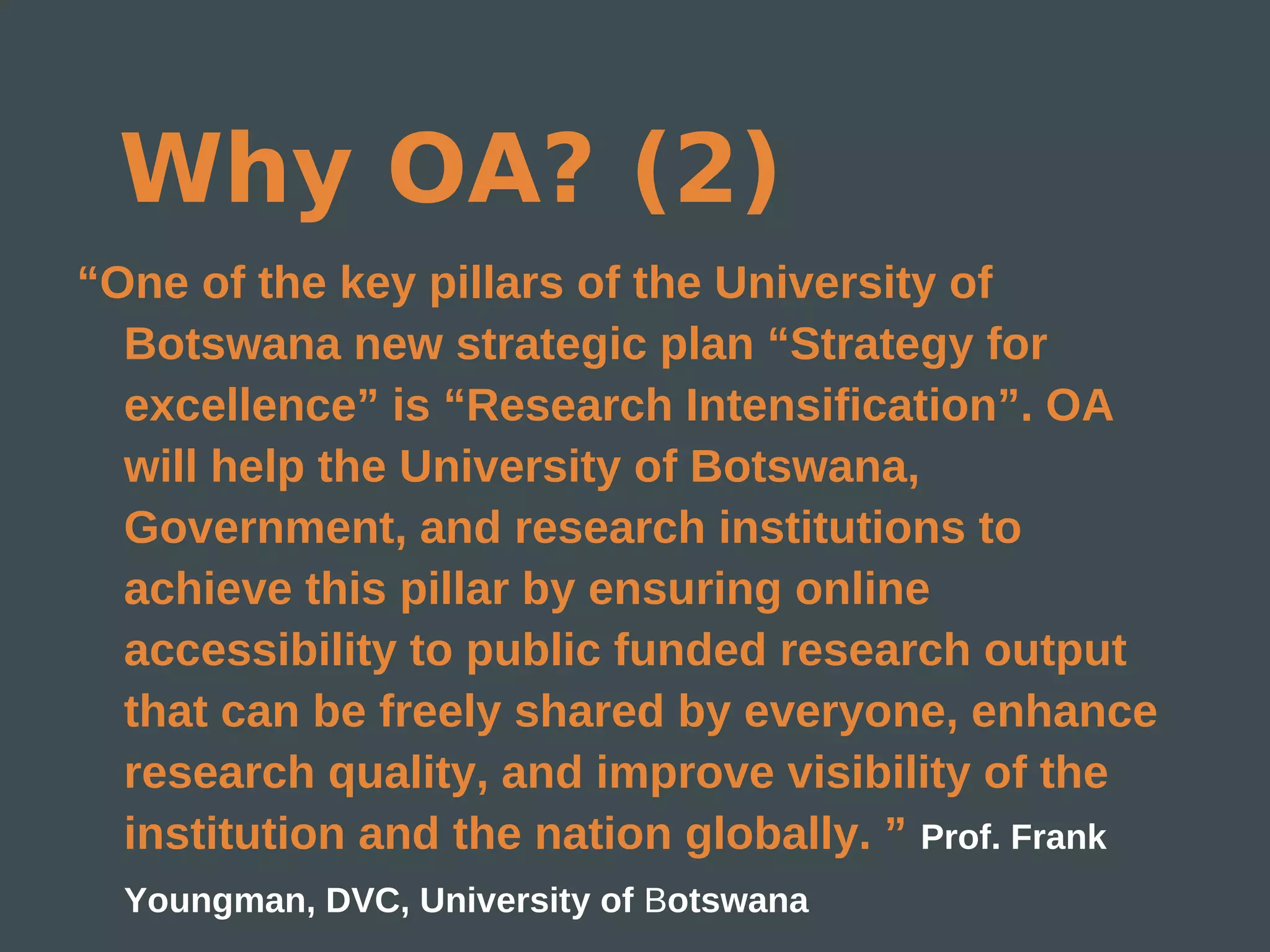 Why OA? (2)
“One of the key pillars of the University of
  Botswana new strategic plan “Strategy for
  excellence” is “Research Intensification”. OA
  will help the University of Botswana,
  Government, and research institutions to
  achieve this pillar by ensuring online
  accessibility to public funded research output
  that can be freely shared by everyone, enhance
  research quality, and improve visibility of the
  institution and the nation globally. ” Prof. Frank
  Youngman, DVC, University of Botswana
 