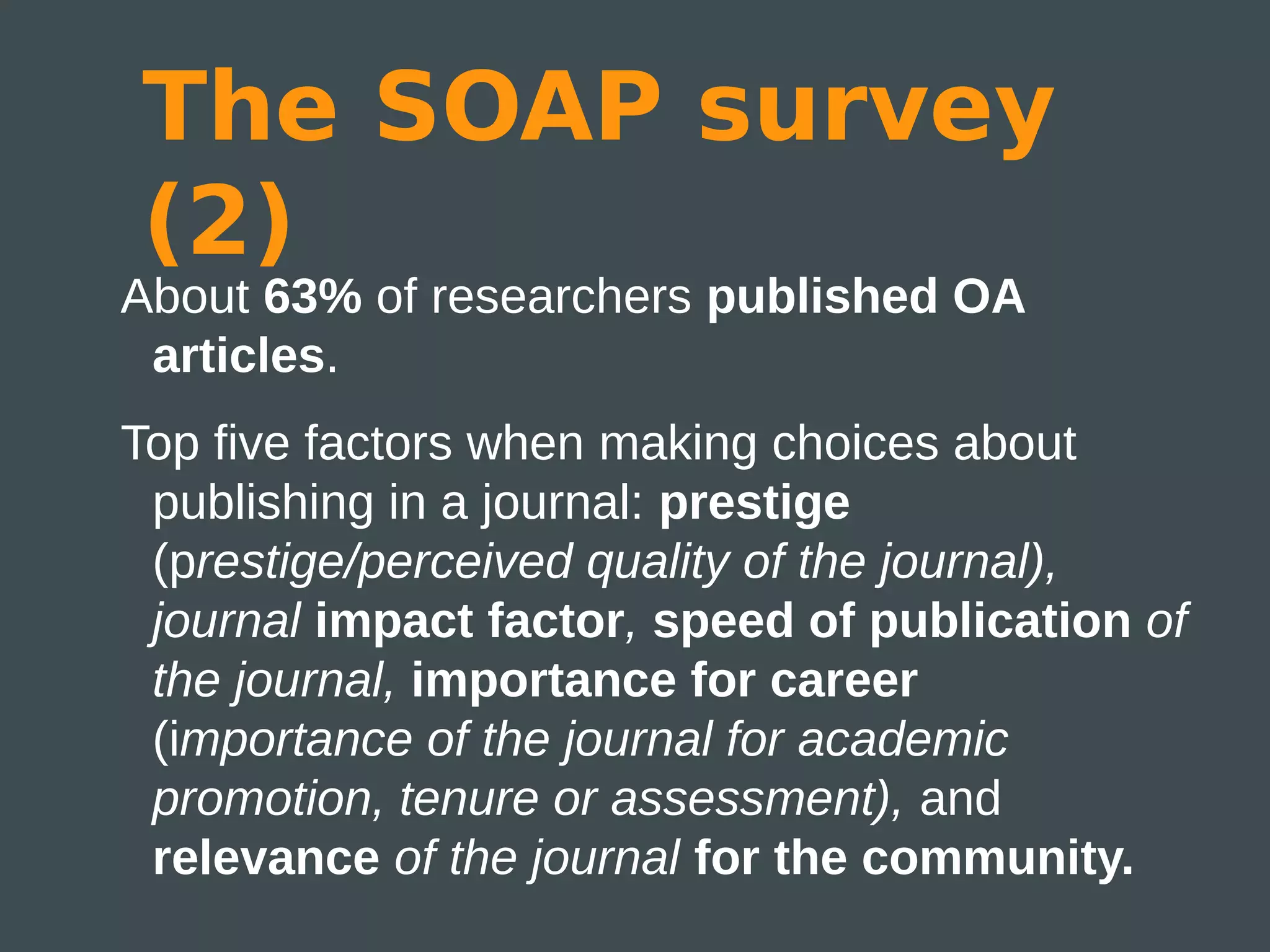The SOAP survey
(2)
About 63% of researchers published OA
 articles.
Top five factors when making choices about
 publishing in a journal: prestige
 (prestige/perceived quality of the journal),
 journal impact factor, speed of publication of
 the journal, importance for career
 (importance of the journal for academic
 promotion, tenure or assessment), and
 relevance of the journal for the community.
 