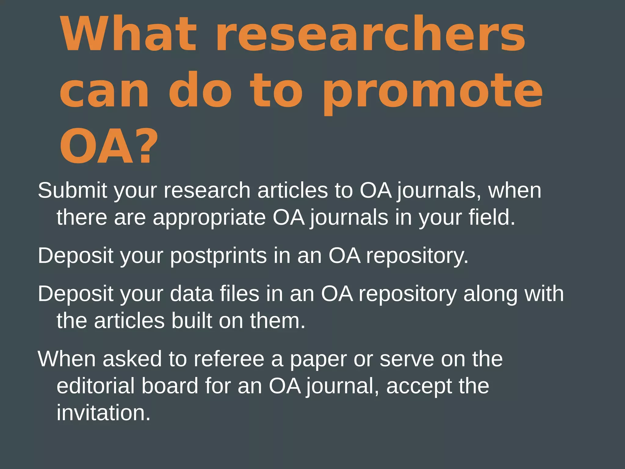 What researchers
  can do to promote
  OA?
Submit your research articles to OA journals, when
 there are appropriate OA journals in your field.
Deposit your postprints in an OA repository.
Deposit your data files in an OA repository along with
 the articles built on them.
When asked to referee a paper or serve on the
 editorial board for an OA journal, accept the
 invitation.
 