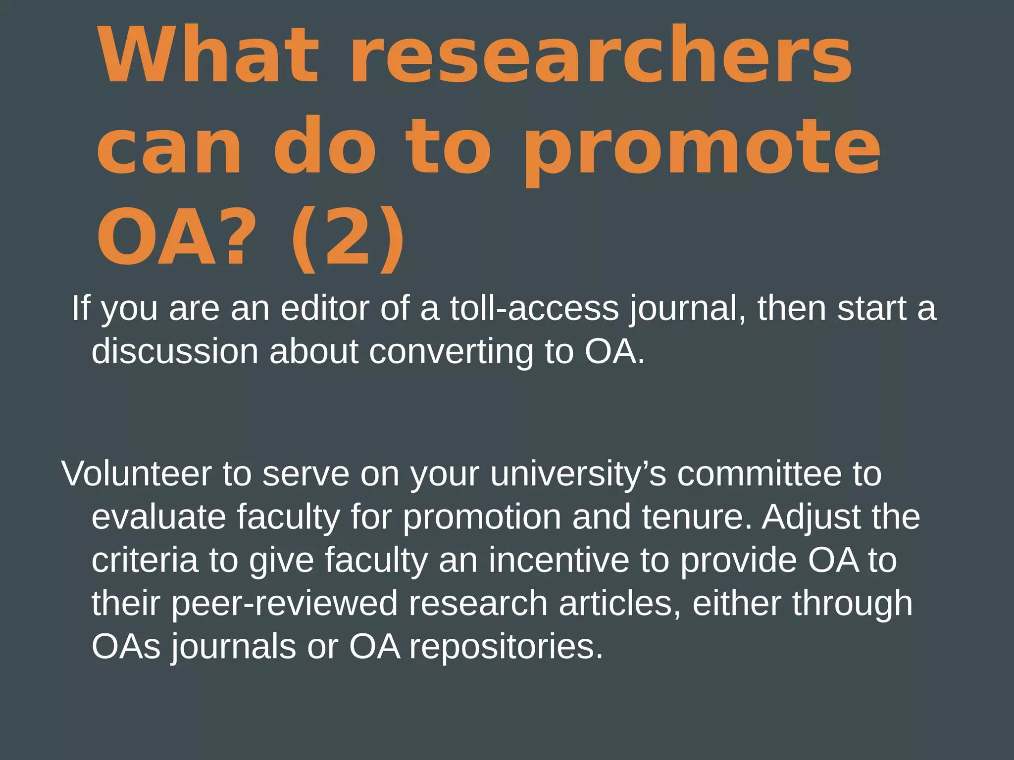 What researchers
  can do to promote
  OA? (2)
If you are an editor of a toll-access journal, then start a
  discussion about converting to OA.


Volunteer to serve on your university’s committee to
 evaluate faculty for promotion and tenure. Adjust the
 criteria to give faculty an incentive to provide OA to
 their peer-reviewed research articles, either through
 OAs journals or OA repositories.
 