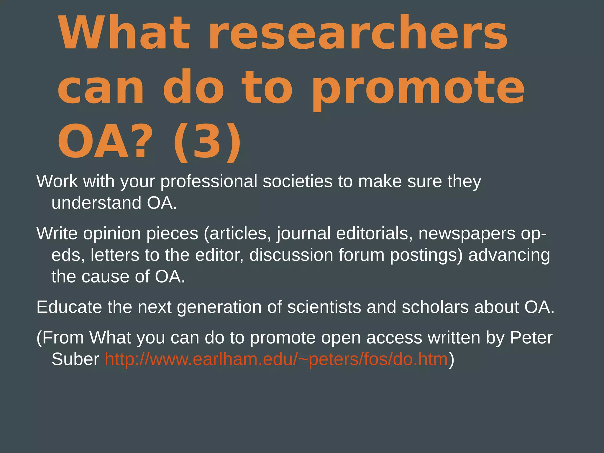 What researchers
  can do to promote
  OA? (3)
Work with your professional societies to make sure they
 understand OA.
Write opinion pieces (articles, journal editorials, newspapers op-
 eds, letters to the editor, discussion forum postings) advancing
 the cause of OA.
Educate the next generation of scientists and scholars about OA.
(From What you can do to promote open access written by Peter
  Suber http://www.earlham.edu/~peters/fos/do.htm)
 