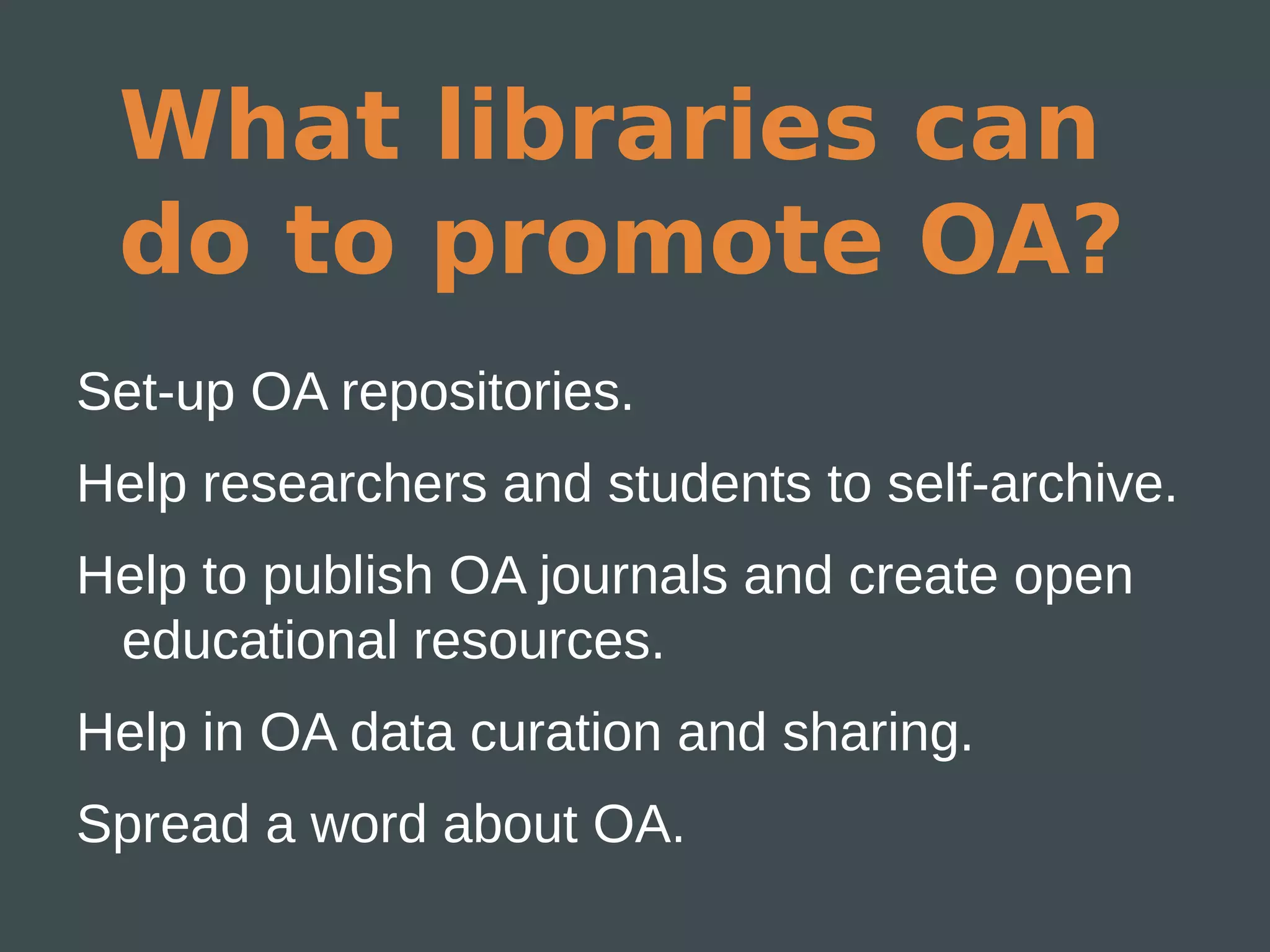 What libraries can
 do to promote OA?
Set-up OA repositories.
Help researchers and students to self-archive.
Help to publish OA journals and create open
 educational resources.
Help in OA data curation and sharing.
Spread a word about OA.
 