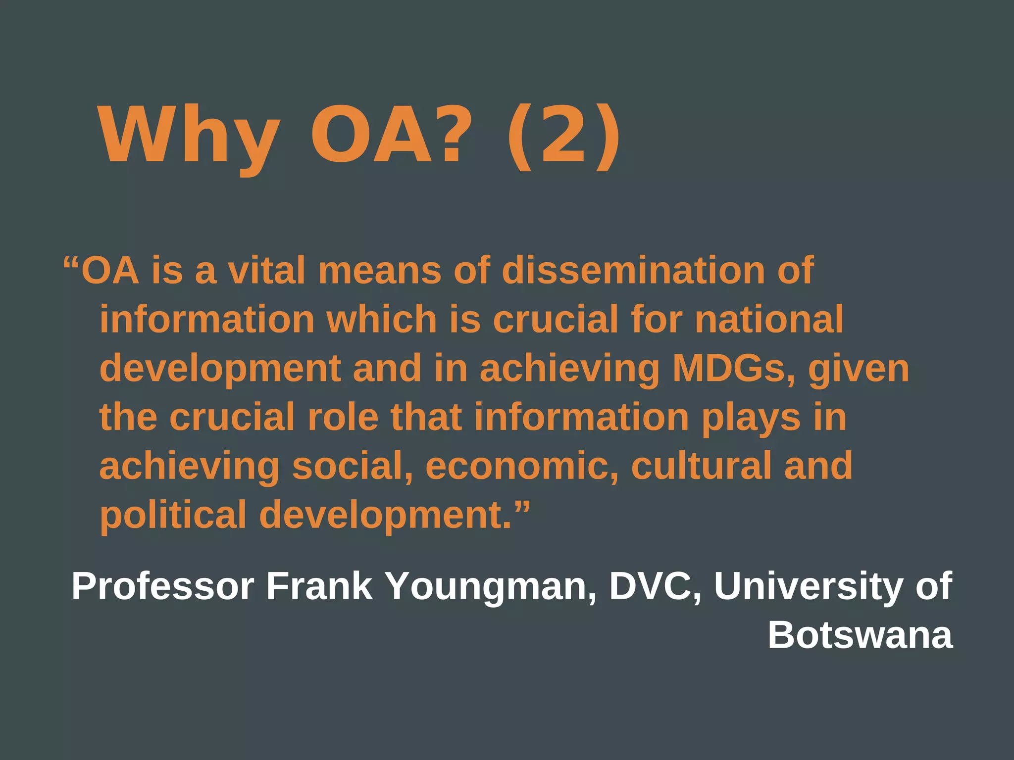 Why OA? (2)
“OA is a vital means of dissemination of
  information which is crucial for national
  development and in achieving MDGs, given
  the crucial role that information plays in
  achieving social, economic, cultural and
  political development.”
Professor Frank Youngman, DVC, University of
                                 Botswana
 