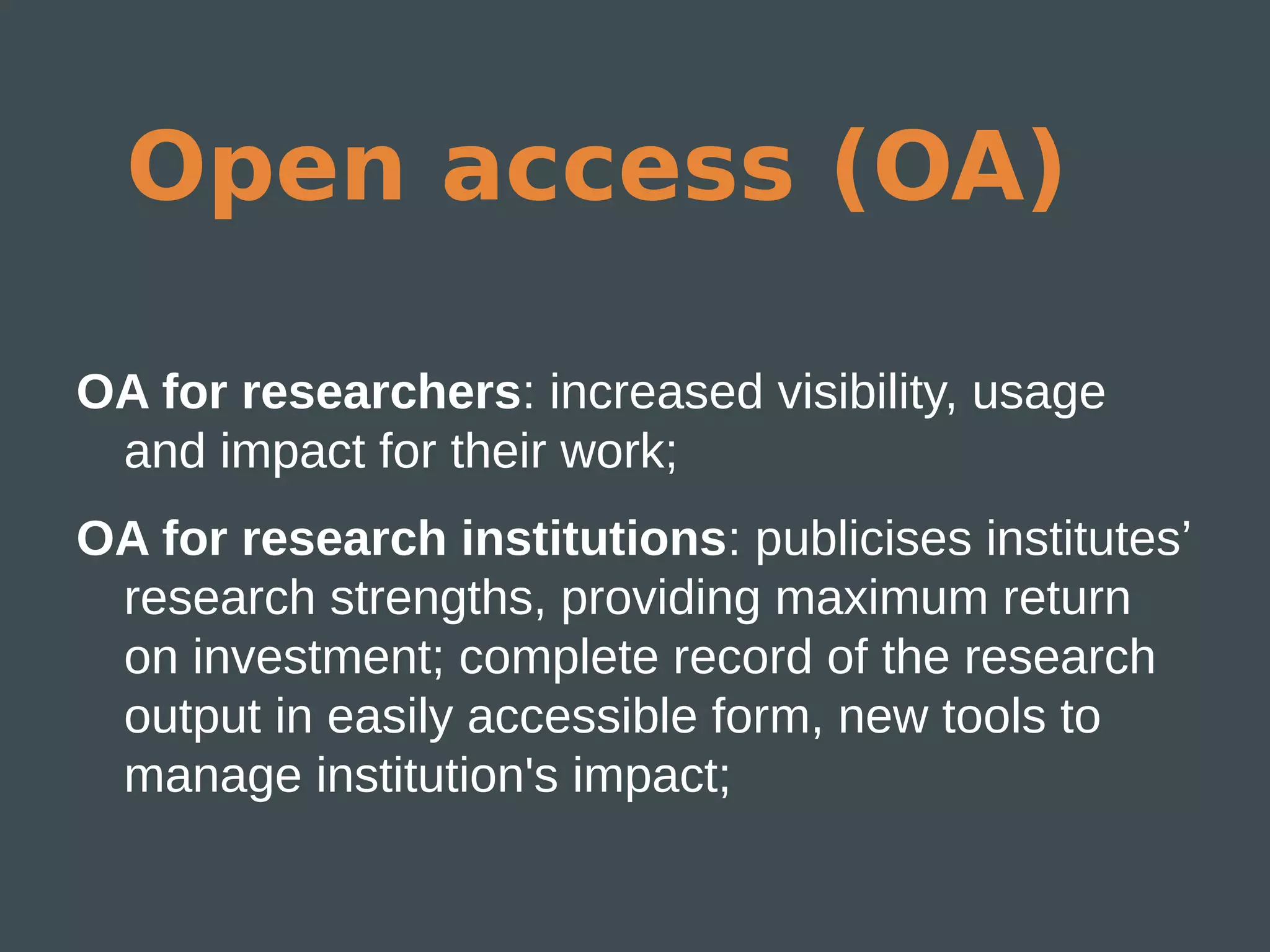 Open access (OA)

OA for researchers: increased visibility, usage
 and impact for their work;
OA for research institutions: publicises institutes’
 research strengths, providing maximum return
 on investment; complete record of the research
 output in easily accessible form, new tools to
 manage institution's impact;
 