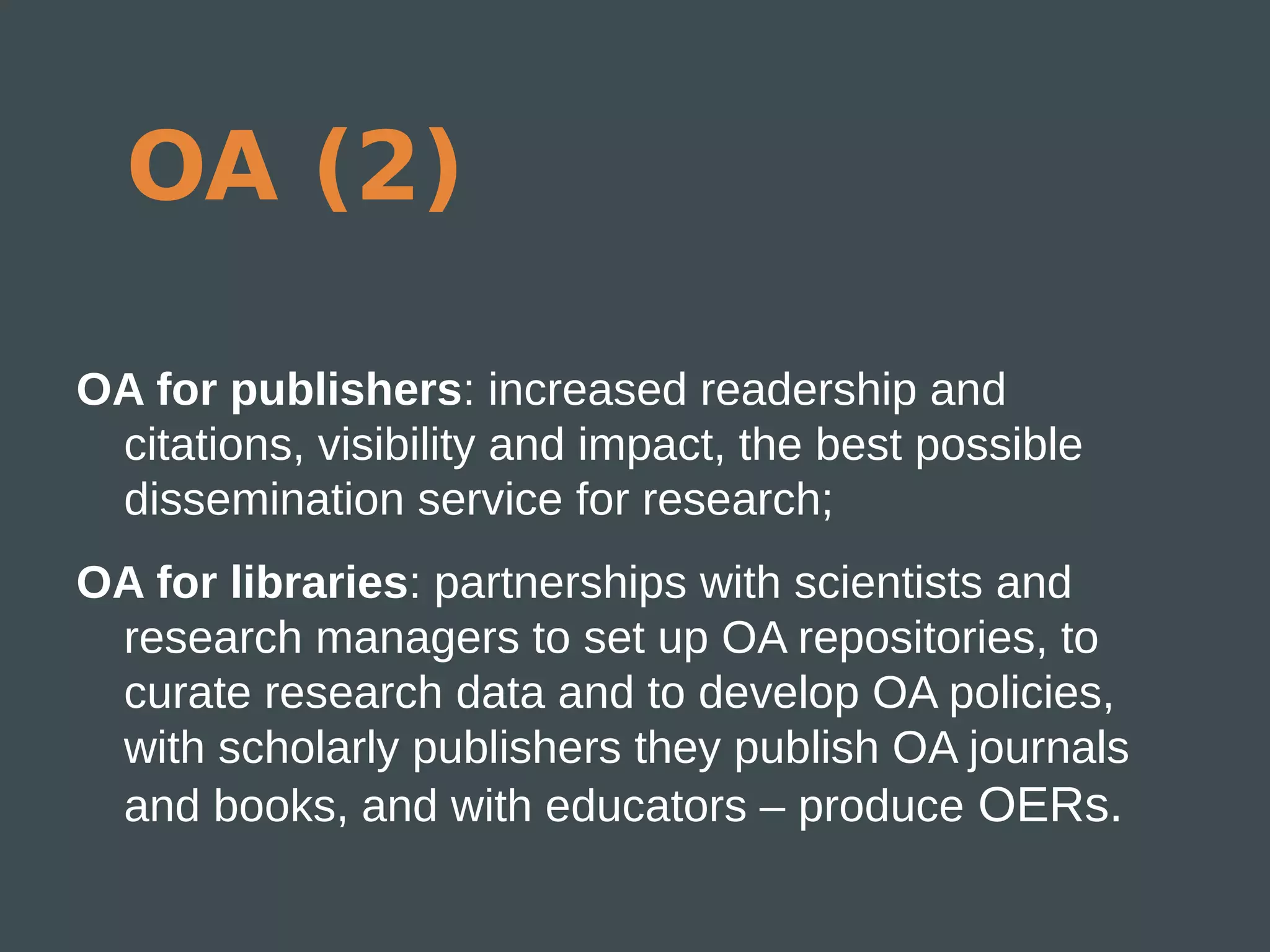 OA (2)

OA for publishers: increased readership and
 citations, visibility and impact, the best possible
 dissemination service for research;
OA for libraries: partnerships with scientists and
 research managers to set up OA repositories, to
 curate research data and to develop OA policies,
 with scholarly publishers they publish OA journals
 and books, and with educators – produce OERs.
 