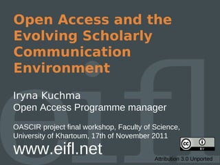 Open Access and the
Evolving Scholarly
Communication
Environment
Iryna Kuchma
Open Access Programme manager
OASCIR project final workshop, Faculty of Science,
University of Khartoum, 17th of November 2011

www.eifl.net                              Attribution 3.0 Unported
 