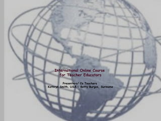 International Online Course
       for Teacher Educators

         Presenters/ Co Teachers
Kathryn Smith, USA - Betty Burgos, Suriname
 