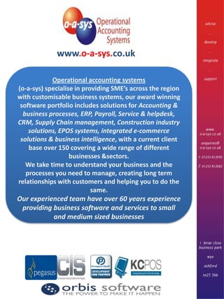 www.o-a-sys.co.uk Operational accounting systems  (o-a-sys) specialise in providing SME’s across the region with customisable business systems, our award winning software portfolio includes solutions for Accounting & business processes, ERP, Payroll, Service & helpdesk, CRM, Supply Chain management, Construction industry solutions, EPOS systems, integrated e-commerce solutions & business intelligence, with a current client base over 150 covering a wide range of different businesses &sectors. We take time to understand your business and the processes you need to manage, creating long term relationships with customers and helping you to do the same. Our experienced team have over 60 years experience providing business software and services to small and medium sized businesses 