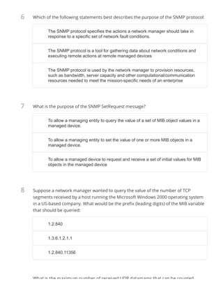 6
7
8
Which of the following statements best describes the purpose of the SNMP protocol:
What is the purpose of the SNMP SetRequest message?
Suppose a network manager wanted to query the value of the number of TCP
segments received by a host running the Microsoft Windows 2000 operating system
in a US-based company. What would be the pre x (leading digits) of the MIB variable
that should be queried:
What is the maximum number of received UDP datagrams that can be counted
The SNMP protocol specifies the actions a network manager should take inThe SNMP protocol specifies the actions a network manager should take in
response to a specific set of network fault conditions.response to a specific set of network fault conditions.
The SNMP protocol is a tool for gathering data about network conditions andThe SNMP protocol is a tool for gathering data about network conditions and
executing remote actions at remote managed devicesexecuting remote actions at remote managed devices
The SNMP protocol is used by the network manager to provision resources,The SNMP protocol is used by the network manager to provision resources,
such as bandwidth, server capacity and other computational/communicationsuch as bandwidth, server capacity and other computational/communication
resources needed to meet the mission-specific needs of an enterpriseresources needed to meet the mission-specific needs of an enterprise
To allow a managing entity to query the value of a set of MIB object values in aTo allow a managing entity to query the value of a set of MIB object values in a
managed device.managed device.
To allow a managing entity to set the value of one or more MIB objects in aTo allow a managing entity to set the value of one or more MIB objects in a
managed device.managed device.
To allow a managed device to request and receive a set of initial values for MIBTo allow a managed device to request and receive a set of initial values for MIB
objects in the managed deviceobjects in the managed device
1.2.8401.2.840
1.3.6.1.2.1.11.3.6.1.2.1.1
1.2.840.113561.2.840.11356
 