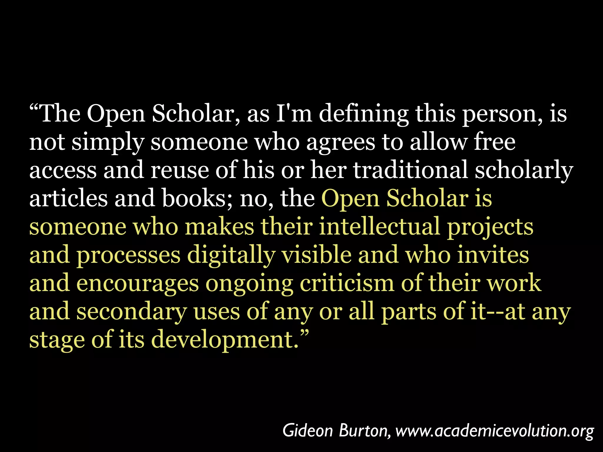“The Open Scholar, as I'm defining this person, is
not simply someone who agrees to allow free
access and reuse of his or her traditional scholarly
articles and books; no, the Open Scholar is
someone who makes their intellectual projects
and processes digitally visible and who invites
and encourages ongoing criticism of their work
and secondary uses of any or all parts of it--at any
stage of its development.”

Gideon Burton, www.academicevolution.org

 