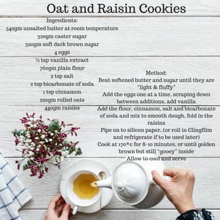 Oat and Raisin Cookies
Ingredients:
540gm unsalted butter at room temperature
320gm caster sugar
320gm soft dark brown sugar
4 eggs
½ tsp vanilla extract
760gm plain flour
2 tsp salt
2 tsp bicarbonate of soda
1 tsp cinnamon
220gm rolled oats
440gm raisins
Method:
Beat softened butter and sugar until they are
“light & fluffy”
Add the eggs one at a time, scraping down
between additions, add vanilla
Add the flour, cinnamon, salt and bicarbonate
of soda and mix to smooth dough, fold in the
raisins
Pipe on to silicon paper, (or roll in Clingfilm
and refrigerate if to be used later)
Cook at 170*c for 8-10 minutes, or until golden
brown but still “gooey” inside
Allow to cool and serve
 