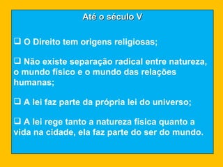 Até o século V O Direito tem origens religiosas; Não existe separação radical entre natureza, o mundo físico e o mundo das relações humanas; A lei faz parte da própria lei do universo; A lei rege tanto a natureza física quanto a vida na cidade, ela faz parte do ser do mundo. 