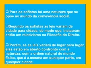 Para os sofistas há uma natureza que se opõe ao mundo da convivência social. Segundo os sofistas as leis variam de cidade para cidade, de modo que, instauram então um relativismo na Filosofia do Direito. Porém, se as leis variam de lugar para lugar, elas estão em aberto confronto com a natureza, com a ordem natural do mundo físico, que é a mesma em qualquer parte, em qualquer cidade. 