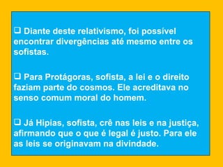 Diante deste relativismo, foi possível encontrar divergências até mesmo entre os sofistas. Para Protágoras, sofista, a lei e o direito faziam parte do cosmos. Ele acreditava no senso comum moral do homem. Já Hipias, sofista, crê nas leis e na justiça, afirmando que o que é legal é justo. Para ele as leis se originavam na divindade. 