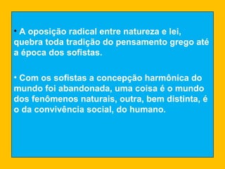 A oposição radical entre natureza e lei, quebra toda tradição do pensamento grego até a época dos sofistas. Com os sofistas a concepção harmônica do mundo foi abandonada, uma coisa é o mundo dos fenômenos naturais, outra, bem distinta, é o da convivência social, do humano. 