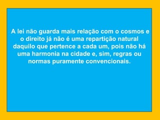 A lei não guarda mais relação com o cosmos e o direito já não é uma repartição natural daquilo que pertence a cada um, pois não há uma harmonia na cidade e, sim, regras ou normas puramente convencionais. 