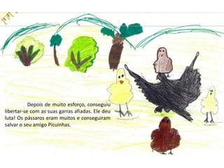 	Depois de muito esforço, conseguiu libertar-se com as suas garras afiadas. Ele deu luta! Os pássaros eram muitos e conseguiram  salvar o seu amigo Picuinhas.