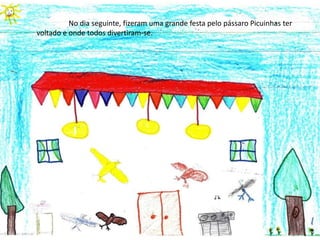 	No dia seguinte, fizeram uma grande festa pelo pássaro Picuinhas ter voltado e onde todos divertiram-se.  