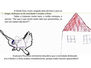 	O falcão ficou muito zangado pela derrota e para se vingar, disfarçou-se de convidado e invadiu a festa.	Todos o trataram muito bem, e então começou a pensar: “Por que é que tenho tanto ódio aos passarinhos, se eles me tratam tão bem?!” .	O pássaro Picuinhas entretanto descobriu que o convidado disfarçado era o falcão e a festa acabou imediatamente, porque todos ficaram apavorados!! 