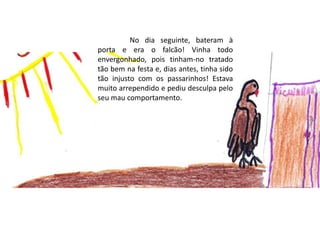 	No dia seguinte, bateram à porta e era o falcão! Vinha todo envergonhado, pois tinham-no tratado  tão bem na festa e, dias antes, tinha sido tão injusto com os passarinhos! Estava muito arrependido e pediu desculpa pelo seu mau comportamento. 