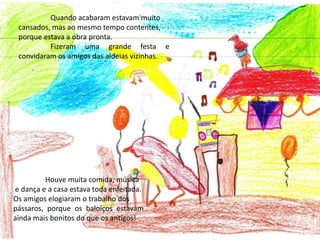 	Quando acabaram estavam muito cansados, mas ao mesmo tempo contentes, porque estava a obra pronta.	Fizeram uma grande festa e convidaram os amigos das aldeias vizinhas.	Houve muita comida, música e dança e a casa estava toda enfeitada.Os amigos elogiaram o trabalho dos pássaros, porque os baloiços estavam ainda mais bonitos do que os antigos!