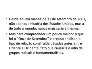 • Desde aquela manhã de 11 de setembro de 2001,
não apenas a história dos Estados Unidos, mas a
de todo o mundo, nunca mais seria a mesma.
• Mas para compreender um pouco melhor o que
foi o “Onze de Setembro” é preciso analisar o
tipo de relação construída décadas antes entre
Oriente e Ocidente, fato que causaria o ódio de
grupos radicais e fundamentalistas.
 