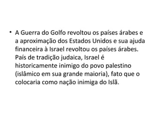 • A Guerra do Golfo revoltou os países árabes e
a aproximação dos Estados Unidos e sua ajuda
financeira à Israel revoltou os países árabes.
País de tradição judaica, Israel é
historicamente inimigo do povo palestino
(islâmico em sua grande maioria), fato que o
colocaria como nação inimiga do Islã.
 